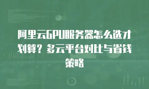 阿里云GPU服务器怎么选才划算？多云平台对比与省钱策略