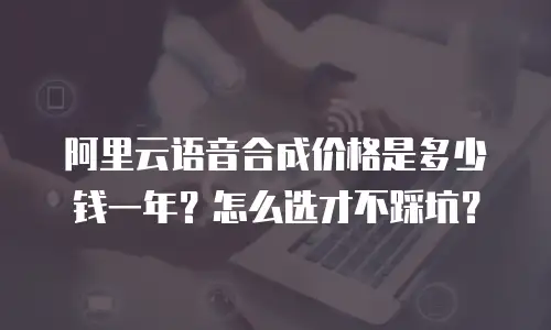 阿里云语音合成价格是多少钱一年？怎么选才不踩坑？