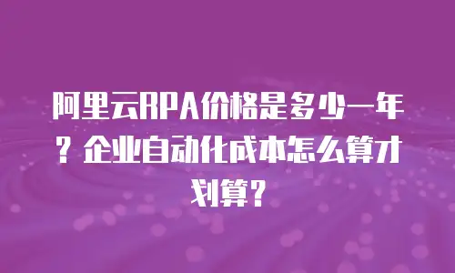 阿里云RPA价格是多少一年？企业自动化成本怎么算才划算？
