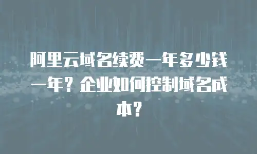 阿里云域名续费一年多少钱一年？企业如何控制域名成本？