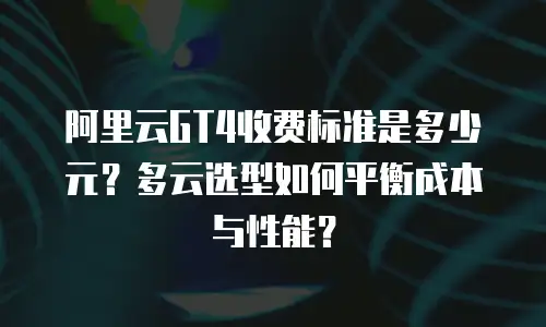 阿里云GT4收费标准是多少元？多云选型如何平衡成本与性能？