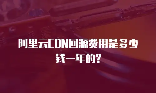 阿里云CDN回源费用是多少钱一年的？