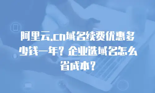 阿里云.cn域名续费优惠多少钱一年？企业选域名怎么省成本？