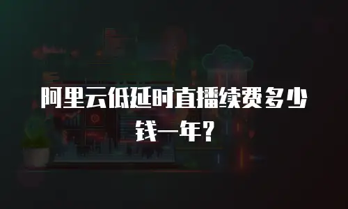 阿里云低延时直播续费多少钱一年？
