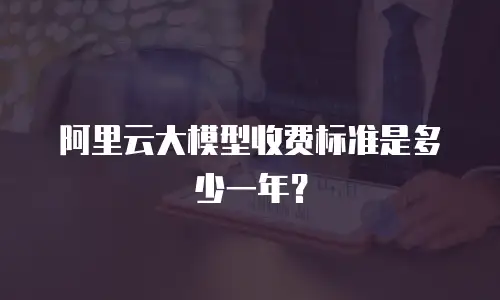 阿里云大模型收费标准是多少一年？