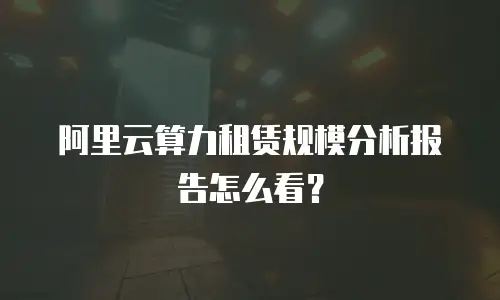 阿里云算力租赁规模分析报告怎么看？