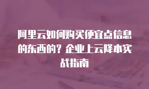 阿里云如何购买便宜点信息的东西的？企业上云降本实战指南