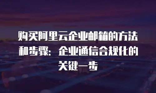 购买阿里云企业邮箱的方法和步骤：企业通信合规化的关键一步