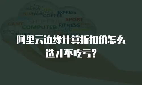 阿里云边缘计算折扣价怎么选才不吃亏？