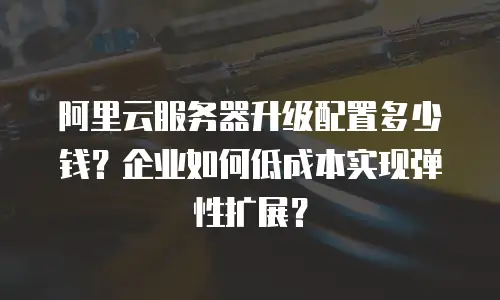 阿里云服务器升级配置多少钱？企业如何低成本实现弹性扩展？