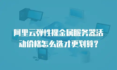 阿里云弹性裸金属服务器活动价格怎么选才更划算？