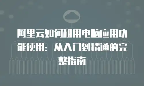 阿里云如何租用电脑应用功能使用：从入门到精通的完整指南