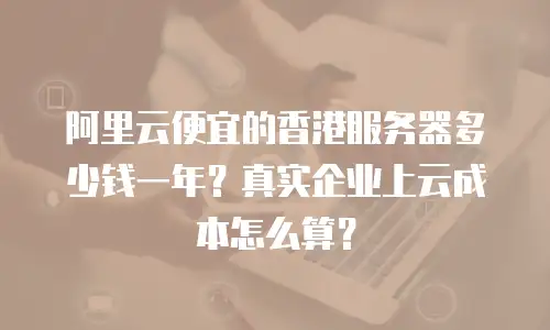 阿里云便宜的香港服务器多少钱一年？真实企业上云成本怎么算？