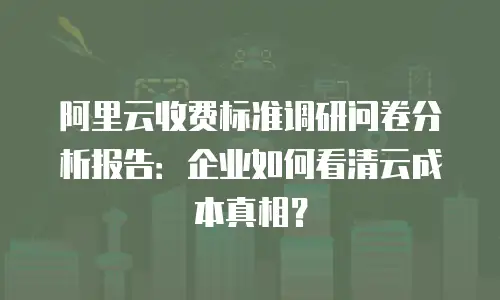 阿里云收费标准调研问卷分析报告：企业如何看清云成本真相？
