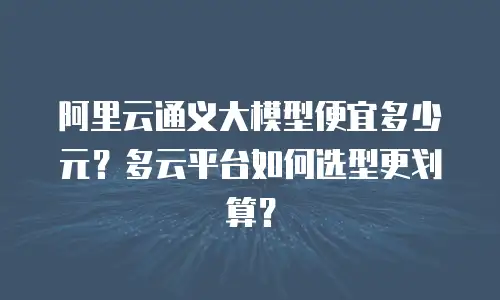 阿里云通义大模型便宜多少元？多云平台如何选型更划算？