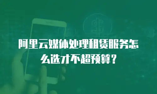 阿里云媒体处理租赁服务怎么选才不超预算？