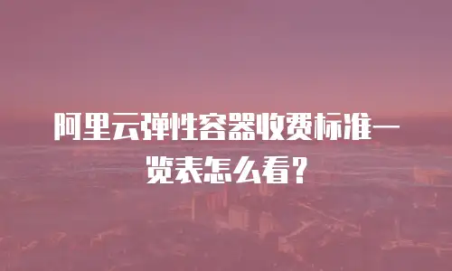 阿里云弹性容器收费标准一览表怎么看？