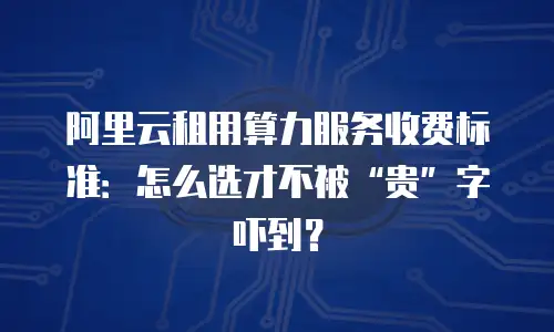 阿里云租用算力服务收费标准：怎么选才不被“贵”字吓到？