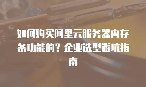 如何购买阿里云服务器内存条功能的？企业选型避坑指南