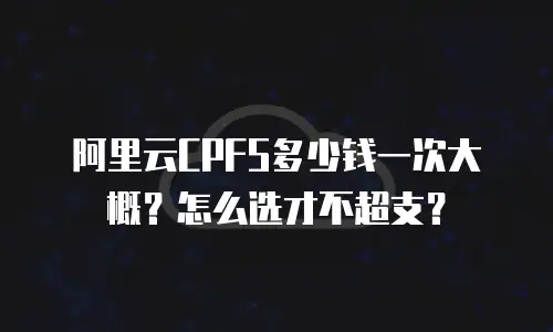 阿里云CPFS多少钱一次大概？怎么选才不超支？