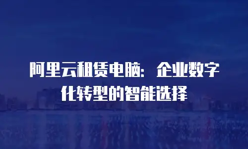 阿里云租赁电脑：企业数字化转型的智能选择