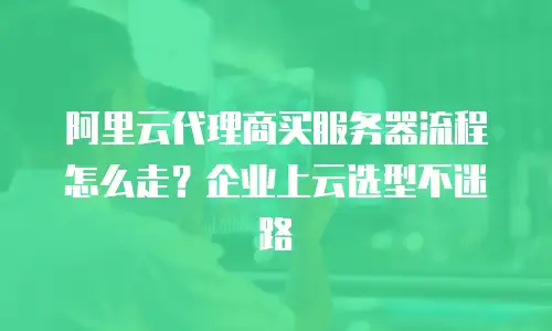 阿里云代理商买服务器流程怎么走？企业上云选型不迷路