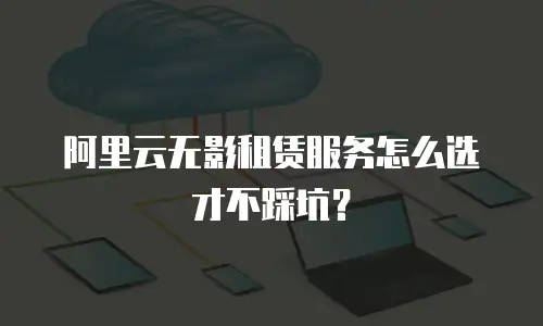 阿里云无影租赁服务怎么选才不踩坑？