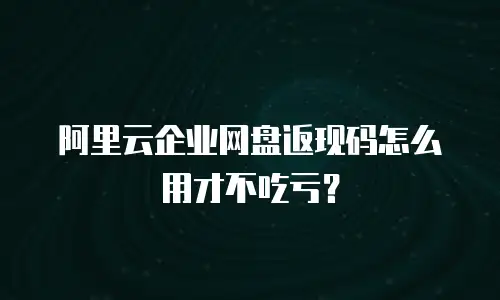 阿里云企业网盘返现码怎么用才不吃亏？