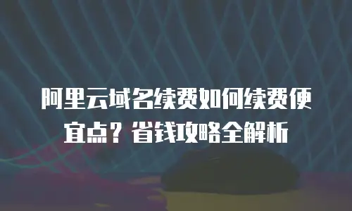 阿里云域名续费如何续费便宜点？省钱攻略全解析