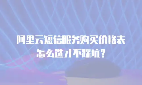 阿里云短信服务购买价格表怎么选才不踩坑？