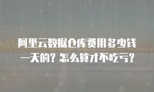 阿里云数据仓库费用多少钱一天的？怎么算才不吃亏？