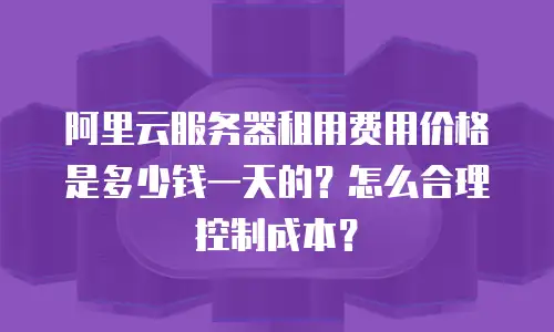 阿里云服务器租用费用价格是多少钱一天的？怎么合理控制成本？