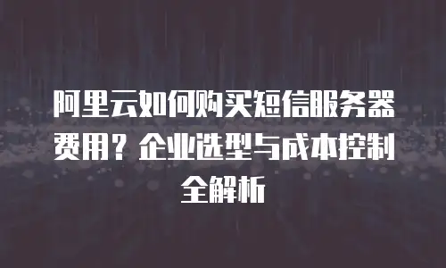 阿里云如何购买短信服务器费用？企业选型与成本控制全解析