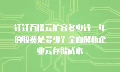 钉钉万搭云扩容多少钱一年的收费是多少？全面解析企业云存储成本