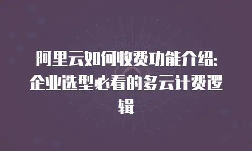 阿里云如何收费功能介绍：企业选型必看的多云计费逻辑