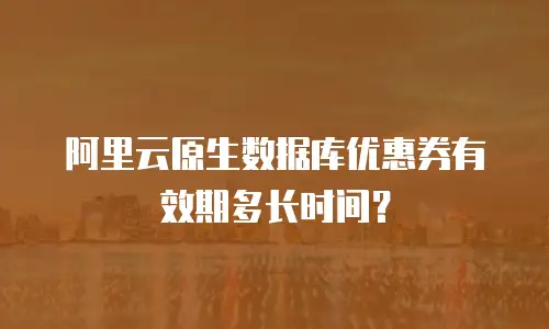 阿里云原生数据库优惠券有效期多长时间？