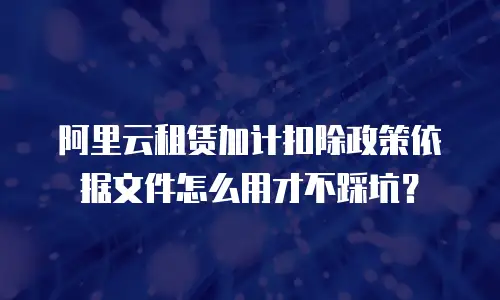 阿里云租赁加计扣除政策依据文件怎么用才不踩坑？