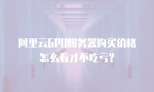 阿里云GPU服务器购买价格怎么看才不吃亏？