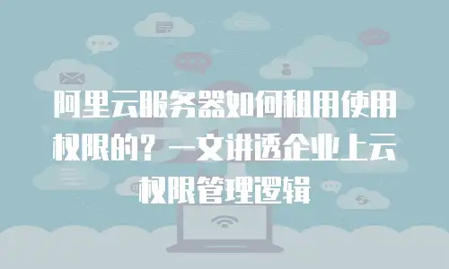 阿里云服务器如何租用使用权限的？一文讲透企业上云权限管理逻辑