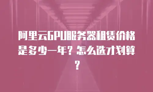 阿里云GPU服务器租赁价格是多少一年？怎么选才划算？