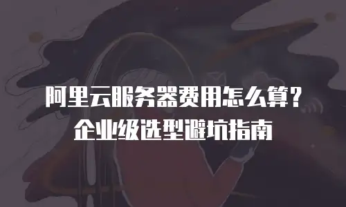 阿里云服务器费用怎么算？企业级选型避坑指南
