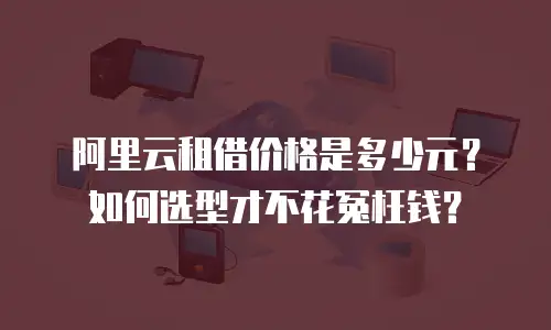 阿里云租借价格是多少元？如何选型才不花冤枉钱？