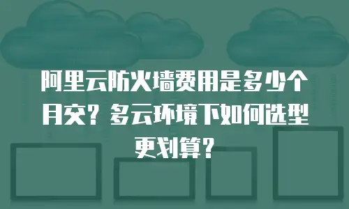 阿里云防火墙费用是多少个月交？多云环境下如何选型更划算？