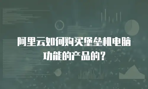 阿里云如何购买堡垒机电脑功能的产品的？