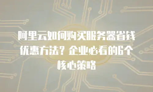 阿里云如何购买服务器省钱优惠方法？企业必看的6个核心策略