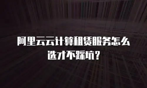 阿里云云计算租赁服务怎么选才不踩坑？