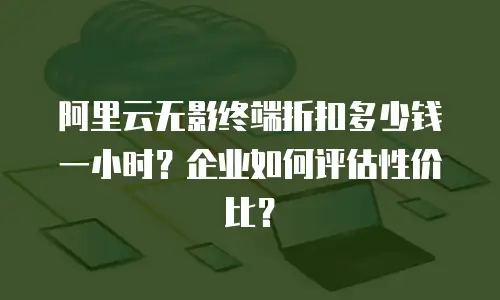 阿里云无影终端折扣多少钱一小时？企业如何评估性价比？
