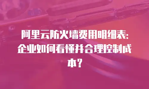 阿里云防火墙费用明细表：企业如何看懂并合理控制成本？