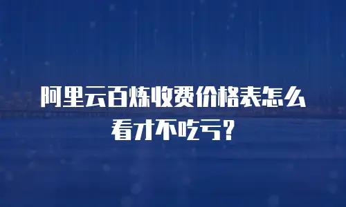 阿里云百炼收费价格表怎么看才不吃亏？
