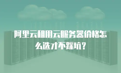 阿里云租用云服务器价格怎么选才不踩坑？